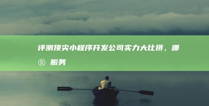 评测：顶尖小程序开发公司实力大比拼，哪家服务更优？