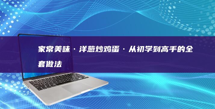 家常美味·洋葱炒鸡蛋·从初学到高手的全套做法指南